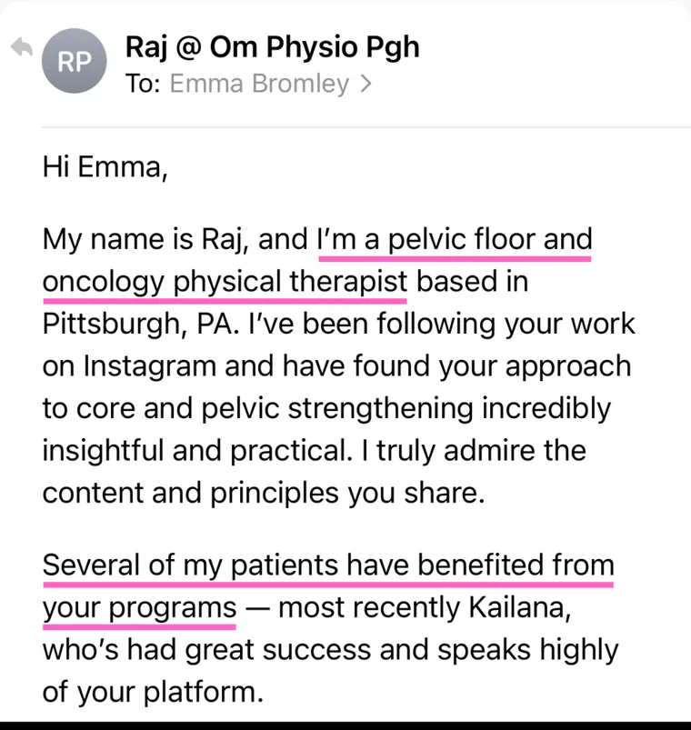 Email from a pelvic floor and oncology physical therapist: Several of my patients have benefited from your programs, most recently Kailana, who's had great success and speaks highly of your platform.