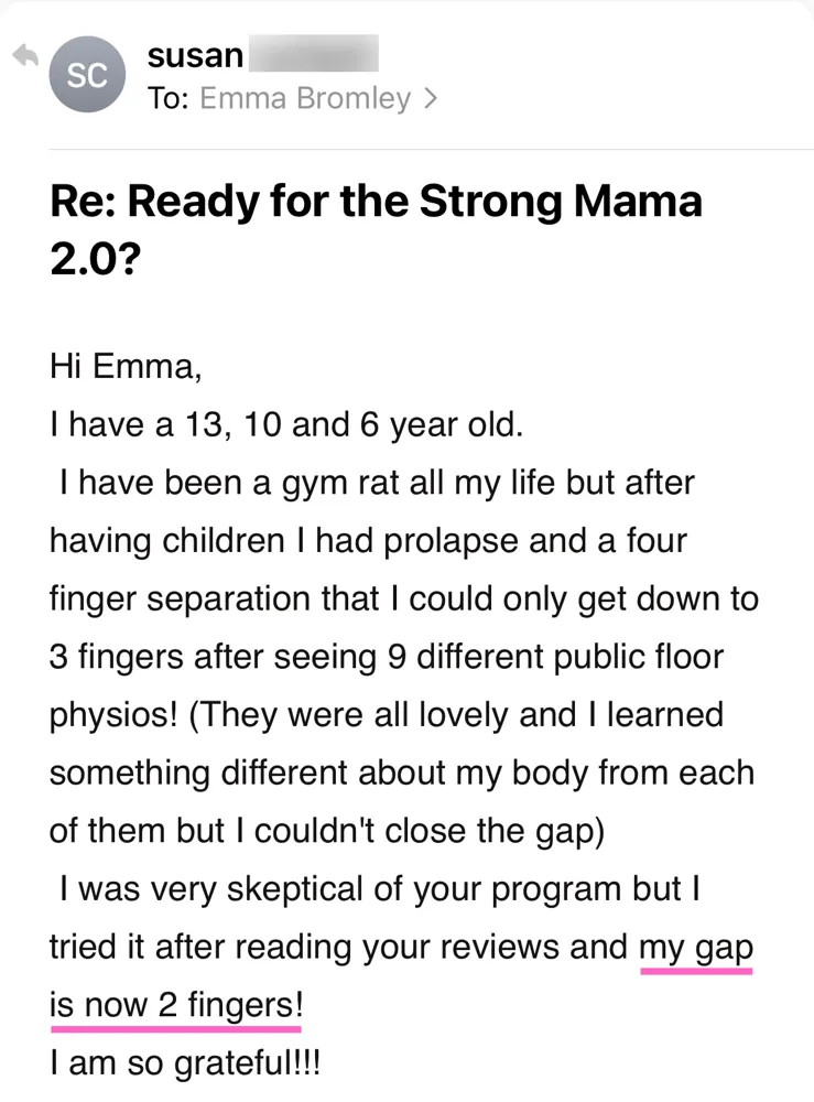 Email: After having children I had prolapse and a four finger separation that I could only get down to 3 fingers after seeing 9 different pelvic floor physios. I was very skeptical of your program but I tried it after reading your reviews and my gap is now 2 fingers! I am so grateful!!!