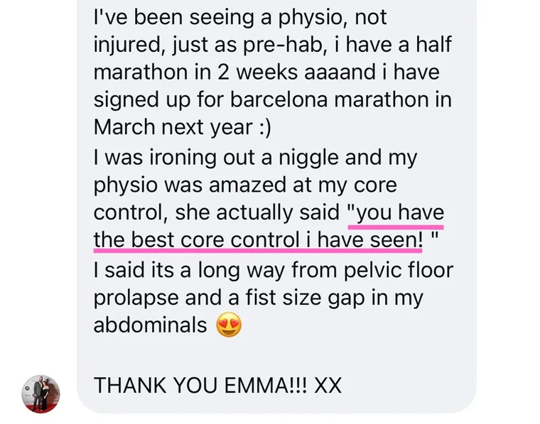 Message: my physio was amazed at my core control, she actually said you have the best core control I have seen. A long way from pelvic floor prolapse and a fist size gap in my abdominals.