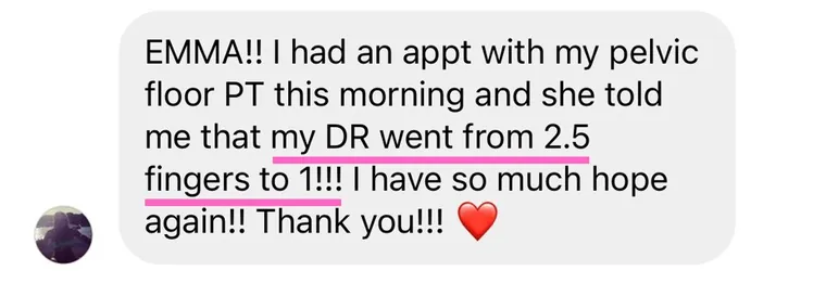Message: I had an appt with my pelvic floor PT this morning and she told me that my DR went from 2.5 fingers to 1!!! I have so much hope again!!