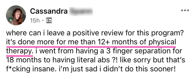 Message: it's done more for me than 12+ months of physical therapy. I went from having a 3 finger separation for 18 months to having literal abs.