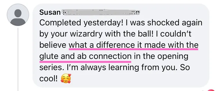 Message: I was shocked again by your wizardry with the ball! I couldn't believe what a difference it made with the glute and ab connection in the opening series.