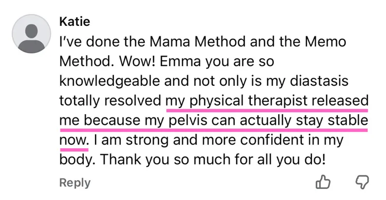 Comment: I've done the Mama Method and the Meno Method. Not only is my diastasis totally resolved, my physical therapist released me because my pelvis can actually stay stable now. I am strong and more confident in my body.