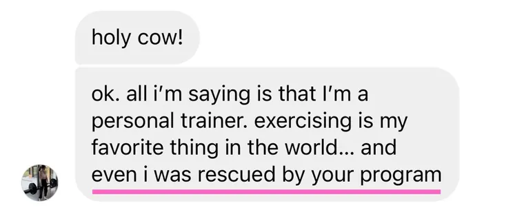 Message: I'm a personal trainer. Exercising is my favorite thing in the world, and even I was rescued by your program.