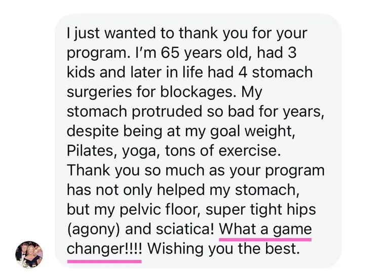 Message: I'm 65 years old, had 3 kids and later in life 4 stomach surgeries. My stomach protruded so bad for years. What a game changer!