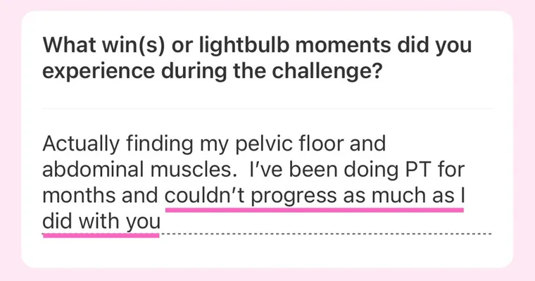 Message: Actually finding my pelvic floor and abdominal muscles. I've been doing PT for months and couldn't progress as much as I did with you.