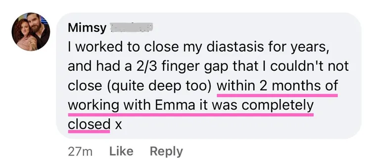 Message: I worked to close my diastasis for years, and had a 2/3 finger gap that I couldn't close (quite deep too). Within 2 months of working with Emma it was completely closed.