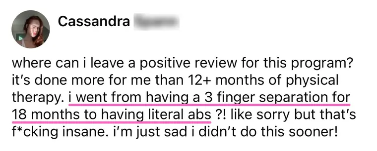 Comment from Cassandra: it's done more for me than 12+ months of physical therapy, I went from a 3 finger separation to having literal abs